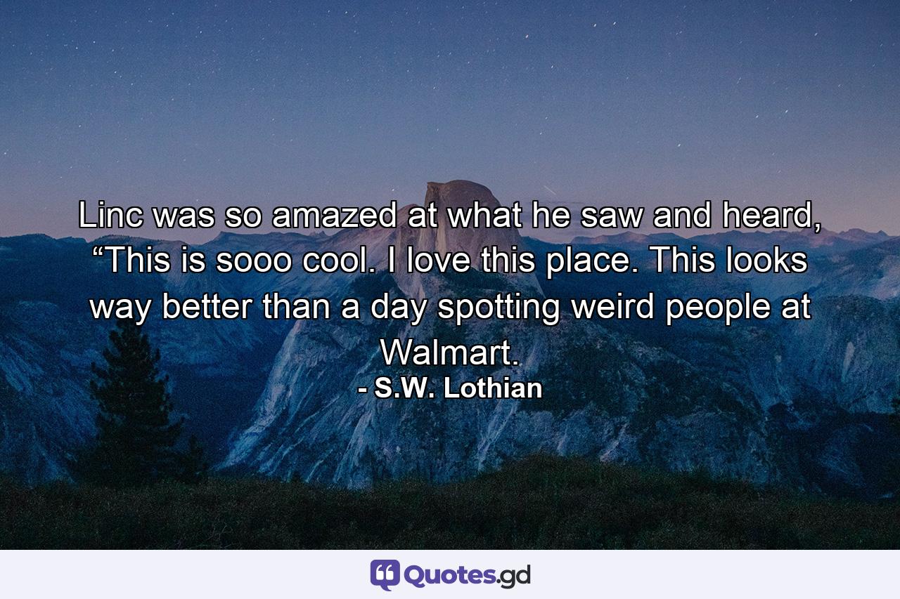 Linc was so amazed at what he saw and heard, “This is sooo cool. I love this place. This looks way better than a day spotting weird people at Walmart. - Quote by S.W. Lothian