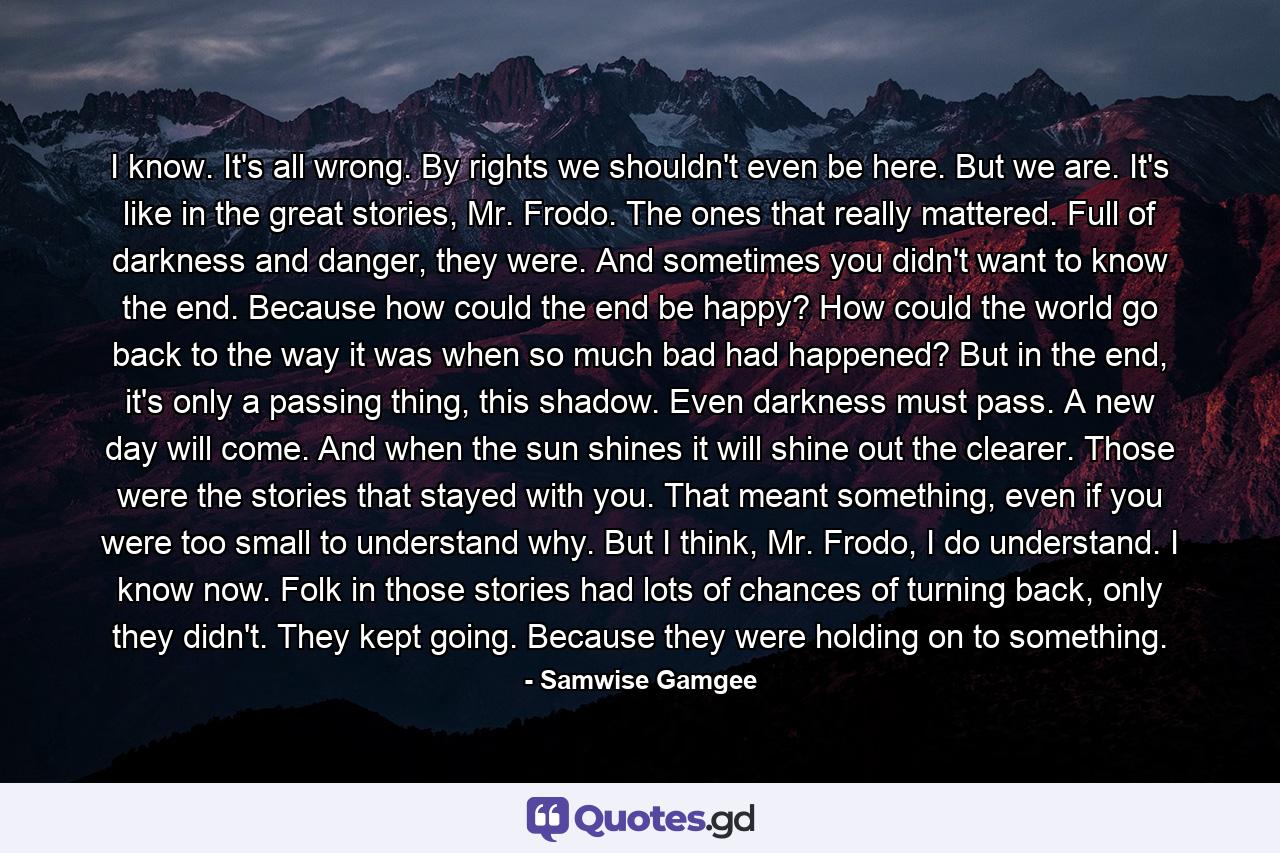 I know. It's all wrong. By rights we shouldn't even be here. But we are. It's like in the great stories, Mr. Frodo. The ones that really mattered. Full of darkness and danger, they were. And sometimes you didn't want to know the end. Because how could the end be happy? How could the world go back to the way it was when so much bad had happened? But in the end, it's only a passing thing, this shadow. Even darkness must pass. A new day will come. And when the sun shines it will shine out the clearer. Those were the stories that stayed with you. That meant something, even if you were too small to understand why. But I think, Mr. Frodo, I do understand. I know now. Folk in those stories had lots of chances of turning back, only they didn't. They kept going. Because they were holding on to something. - Quote by Samwise Gamgee