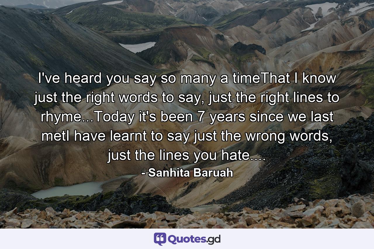 I've heard you say so many a timeThat I know just the right words to say, just the right lines to rhyme...Today it's been 7 years since we last metI have learnt to say just the wrong words, just the lines you hate.... - Quote by Sanhita Baruah