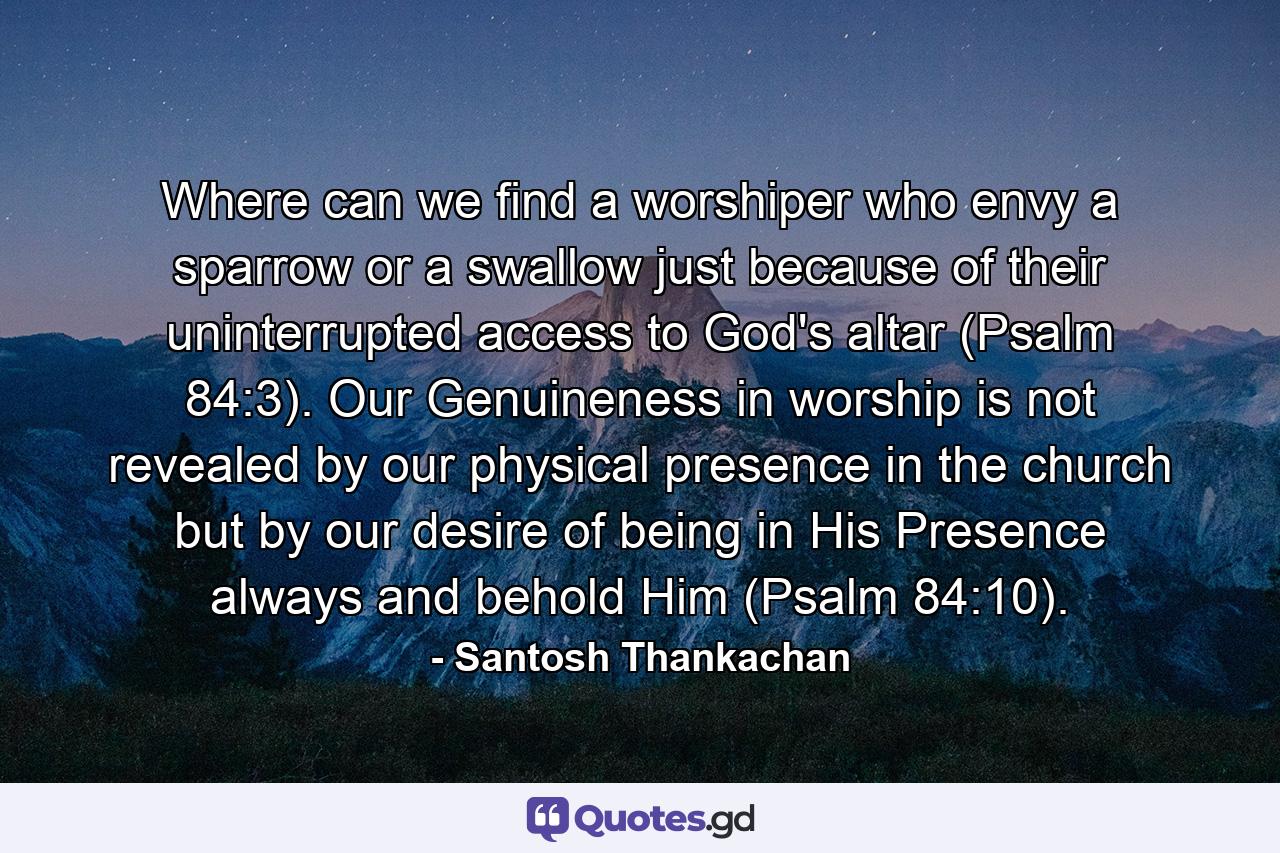 Where can we find a worshiper who envy a sparrow or a swallow just because of their uninterrupted access to God's altar (Psalm 84:3). Our Genuineness in worship is not revealed by our physical presence in the church but by our desire of being in His Presence always and behold Him (Psalm 84:10). - Quote by Santosh Thankachan