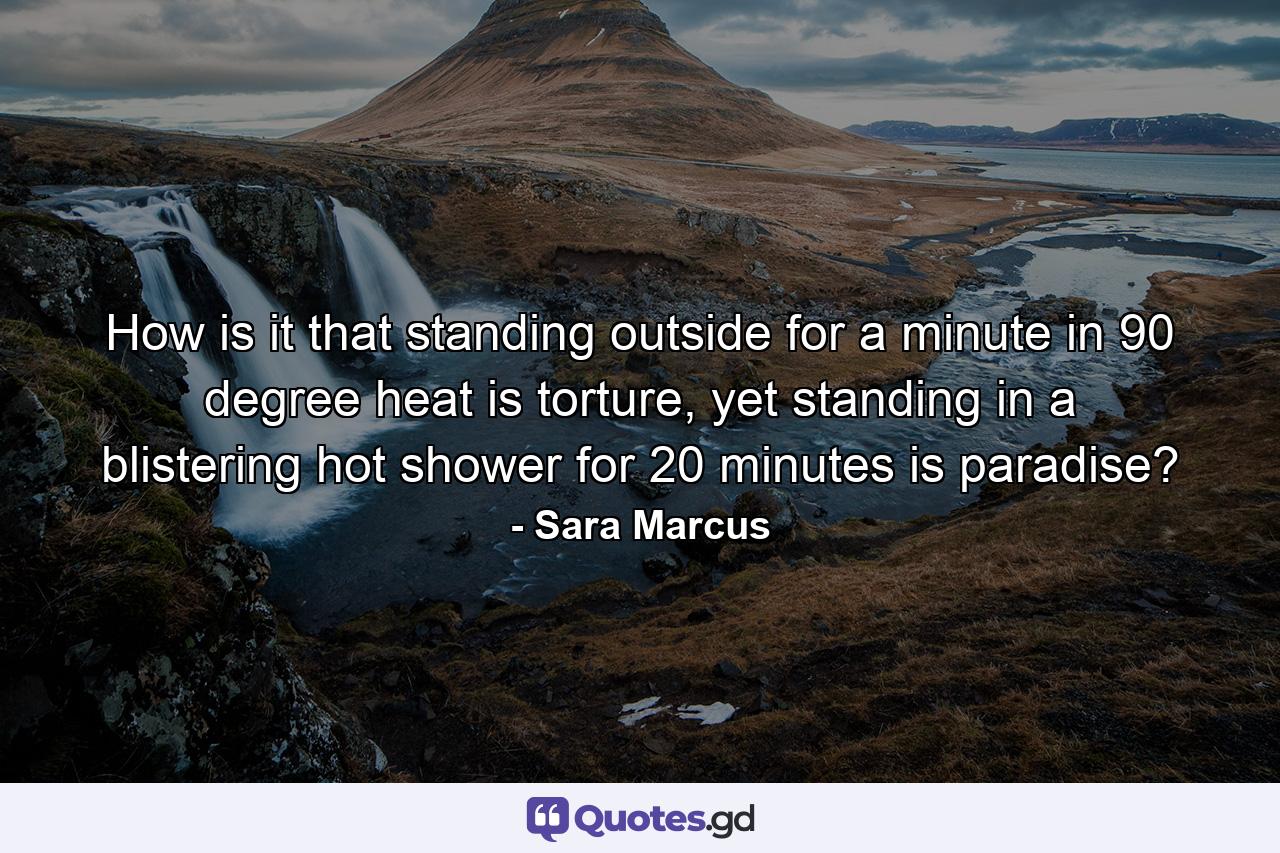 How is it that standing outside for a minute in 90 degree heat is torture, yet standing in a blistering hot shower for 20 minutes is paradise? - Quote by Sara Marcus