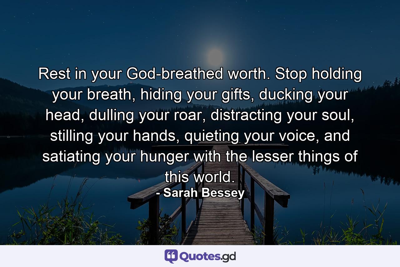 Rest in your God-breathed worth. Stop holding your breath, hiding your gifts, ducking your head, dulling your roar, distracting your soul, stilling your hands, quieting your voice, and satiating your hunger with the lesser things of this world. - Quote by Sarah Bessey