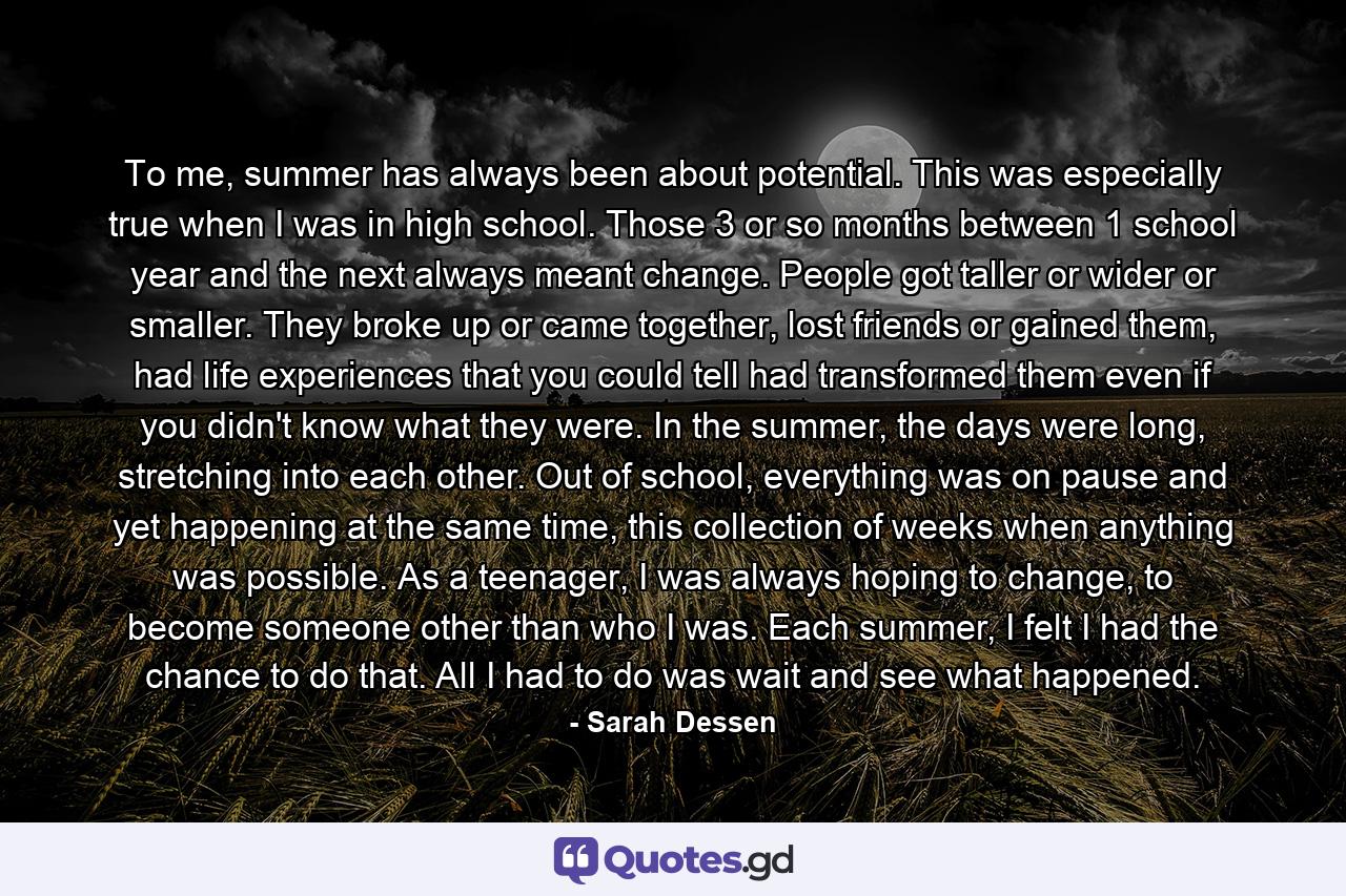 To me, summer has always been about potential. This was especially true when I was in high school. Those 3 or so months between 1 school year and the next always meant change. People got taller or wider or smaller. They broke up or came together, lost friends or gained them, had life experiences that you could tell had transformed them even if you didn't know what they were. In the summer, the days were long, stretching into each other. Out of school, everything was on pause and yet happening at the same time, this collection of weeks when anything was possible. As a teenager, I was always hoping to change, to become someone other than who I was. Each summer, I felt I had the chance to do that. All I had to do was wait and see what happened. - Quote by Sarah Dessen