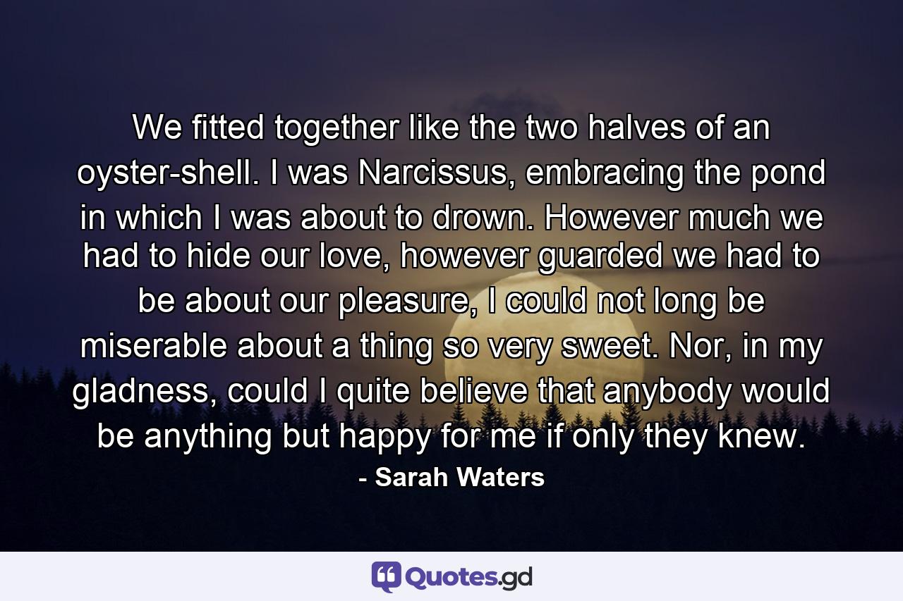 We fitted together like the two halves of an oyster-shell. I was Narcissus, embracing the pond in which I was about to drown. However much we had to hide our love, however guarded we had to be about our pleasure, I could not long be miserable about a thing so very sweet. Nor, in my gladness, could I quite believe that anybody would be anything but happy for me if only they knew. - Quote by Sarah Waters