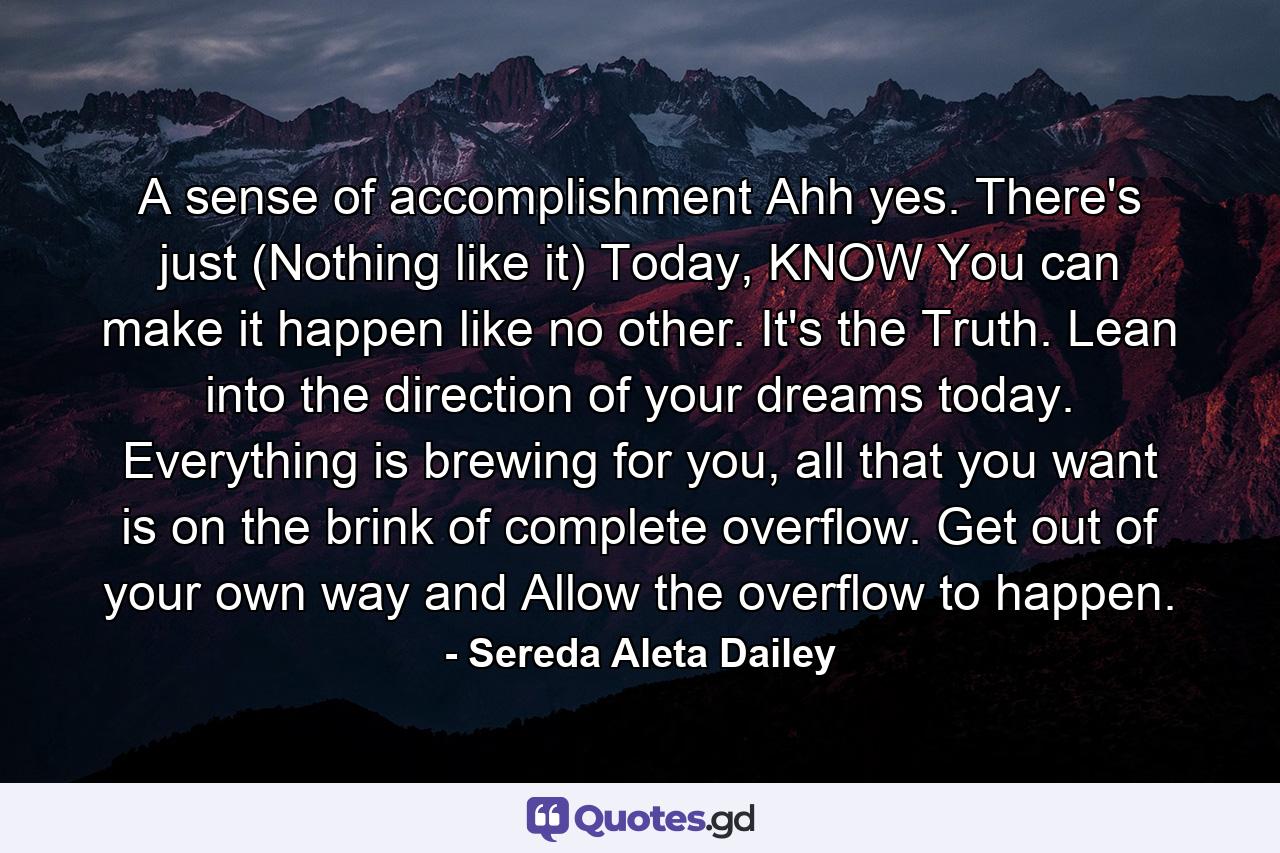 A sense of accomplishment Ahh yes. There's just (Nothing like it) Today, KNOW You can make it happen like no other. It's the Truth. Lean into the direction of your dreams today. Everything is brewing for you, all that you want is on the brink of complete overflow. Get out of your own way and Allow the overflow to happen. - Quote by Sereda Aleta Dailey
