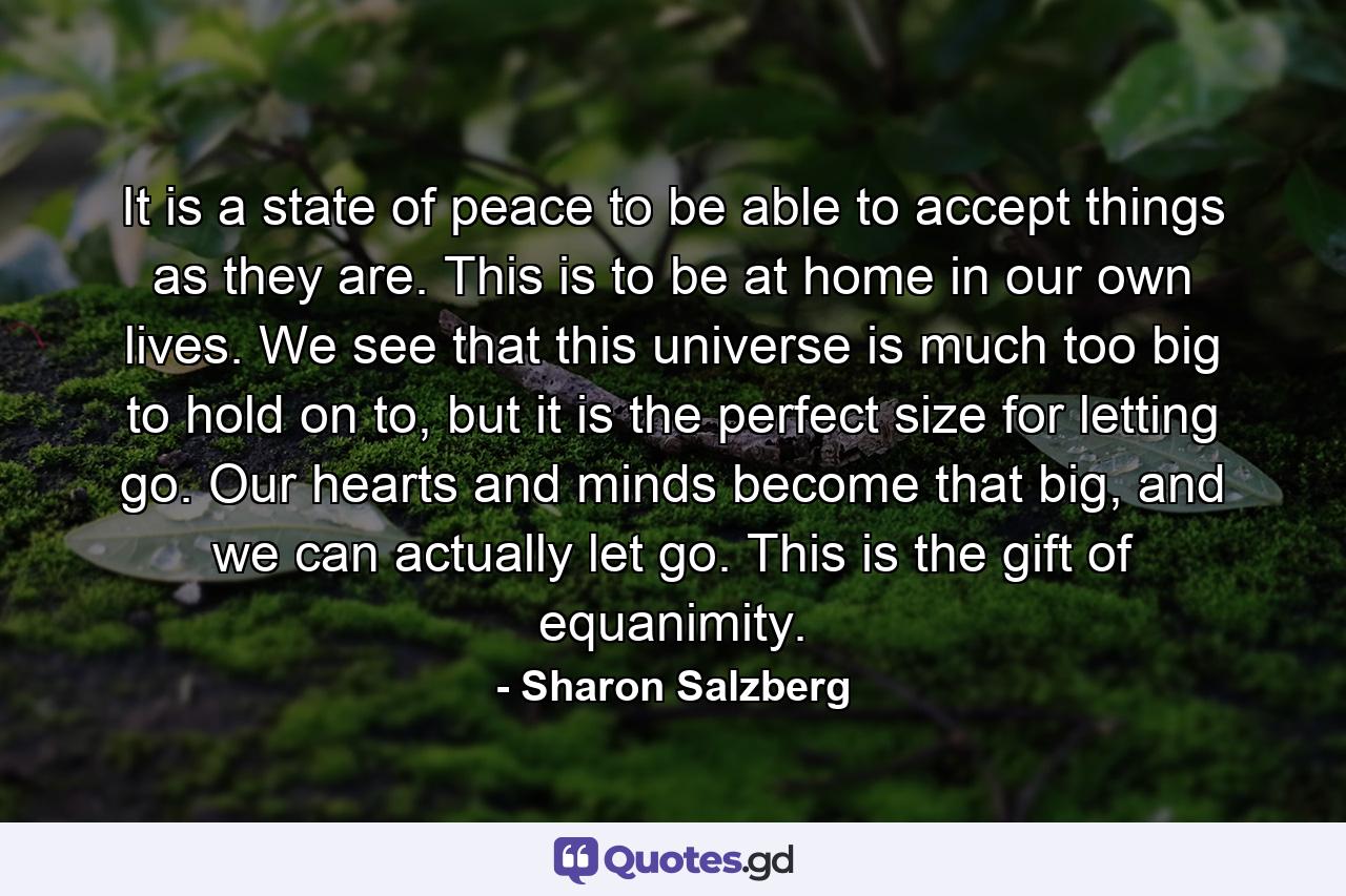 It is a state of peace to be able to accept things as they are. This is to be at home in our own lives. We see that this universe is much too big to hold on to, but it is the perfect size for letting go. Our hearts and minds become that big, and we can actually let go. This is the gift of equanimity. - Quote by Sharon Salzberg