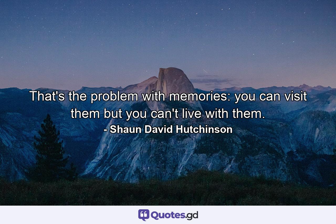 That's the problem with memories: you can visit them but you can't live with them. - Quote by Shaun David Hutchinson