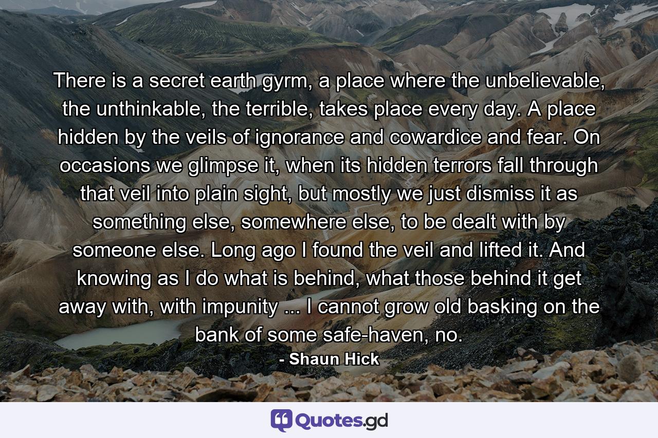 There is a secret earth gyrm, a place where the unbelievable, the unthinkable, the terrible, takes place every day. A place hidden by the veils of ignorance and cowardice and fear. On occasions we glimpse it, when its hidden terrors fall through that veil into plain sight, but mostly we just dismiss it as something else, somewhere else, to be dealt with by someone else. Long ago I found the veil and lifted it. And knowing as I do what is behind, what those behind it get away with, with impunity ... I cannot grow old basking on the bank of some safe-haven, no. - Quote by Shaun Hick