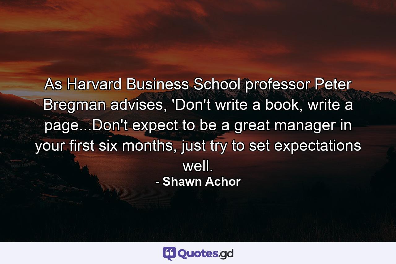 As Harvard Business School professor Peter Bregman advises, 'Don't write a book, write a page...Don't expect to be a great manager in your first six months, just try to set expectations well. - Quote by Shawn Achor