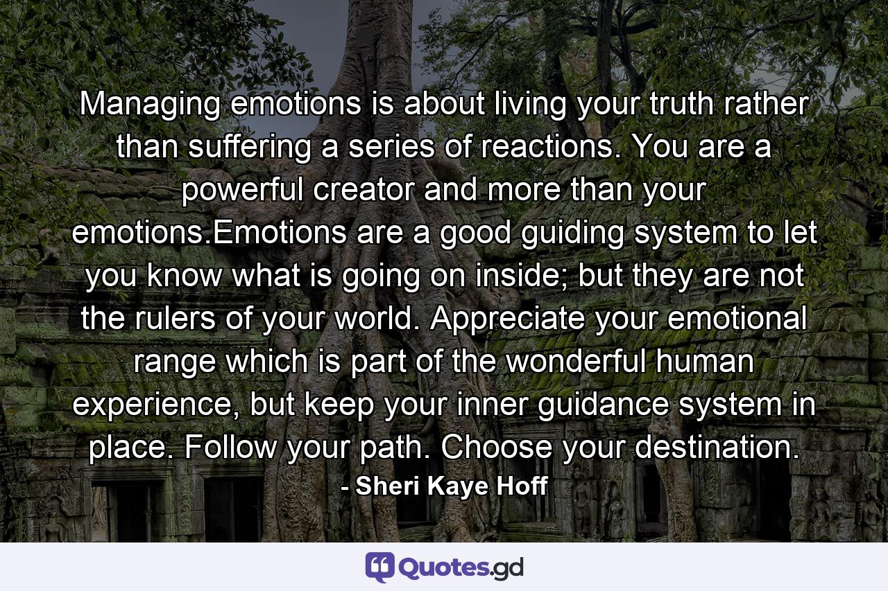 Managing emotions is about living your truth rather than suffering a series of reactions. You are a powerful creator and more than your emotions.Emotions are a good guiding system to let you know what is going on inside; but they are not the rulers of your world. Appreciate your emotional range which is part of the wonderful human experience, but keep your inner guidance system in place. Follow your path. Choose your destination. - Quote by Sheri Kaye Hoff