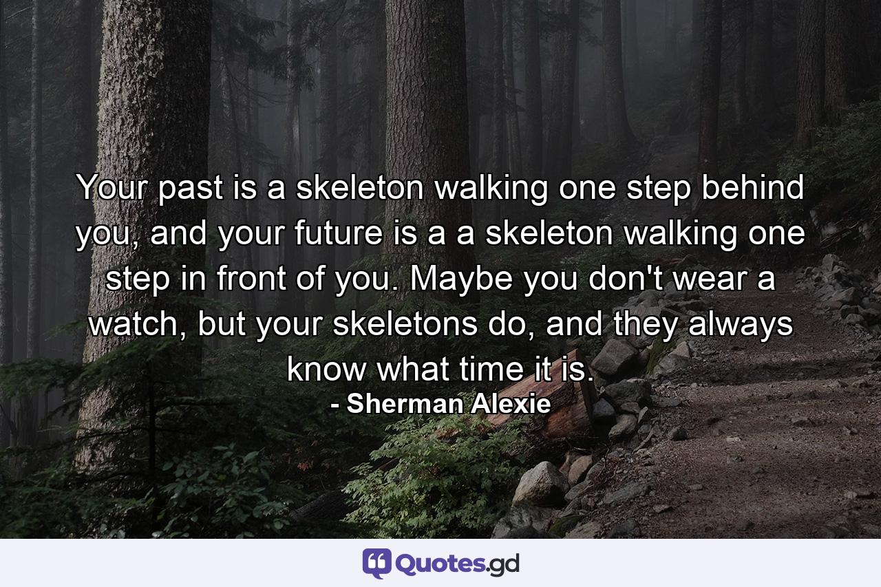 Your past is a skeleton walking one step behind you, and your future is a a skeleton walking one step in front of you. Maybe you don't wear a watch, but your skeletons do, and they always know what time it is. - Quote by Sherman Alexie