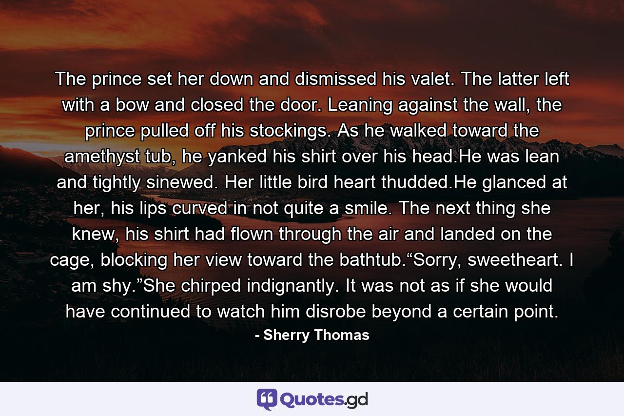 The prince set her down and dismissed his valet. The latter left with a bow and closed the door. Leaning against the wall, the prince pulled off his stockings. As he walked toward the amethyst tub, he yanked his shirt over his head.He was lean and tightly sinewed. Her little bird heart thudded.He glanced at her, his lips curved in not quite a smile. The next thing she knew, his shirt had flown through the air and landed on the cage, blocking her view toward the bathtub.“Sorry, sweetheart. I am shy.”She chirped indignantly. It was not as if she would have continued to watch him disrobe beyond a certain point. - Quote by Sherry Thomas