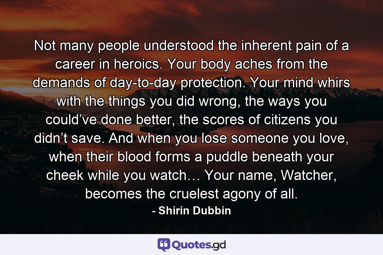 Not many people understood the inherent pain of a career in heroics. Your body aches from the demands of day-to-day protection. Your mind whirs with the things you did wrong, the ways you could’ve done better, the scores of citizens you didn’t save. And when you lose someone you love, when their blood forms a puddle beneath your cheek while you watch… Your name, Watcher, becomes the cruelest agony of all. - Quote by Shirin Dubbin