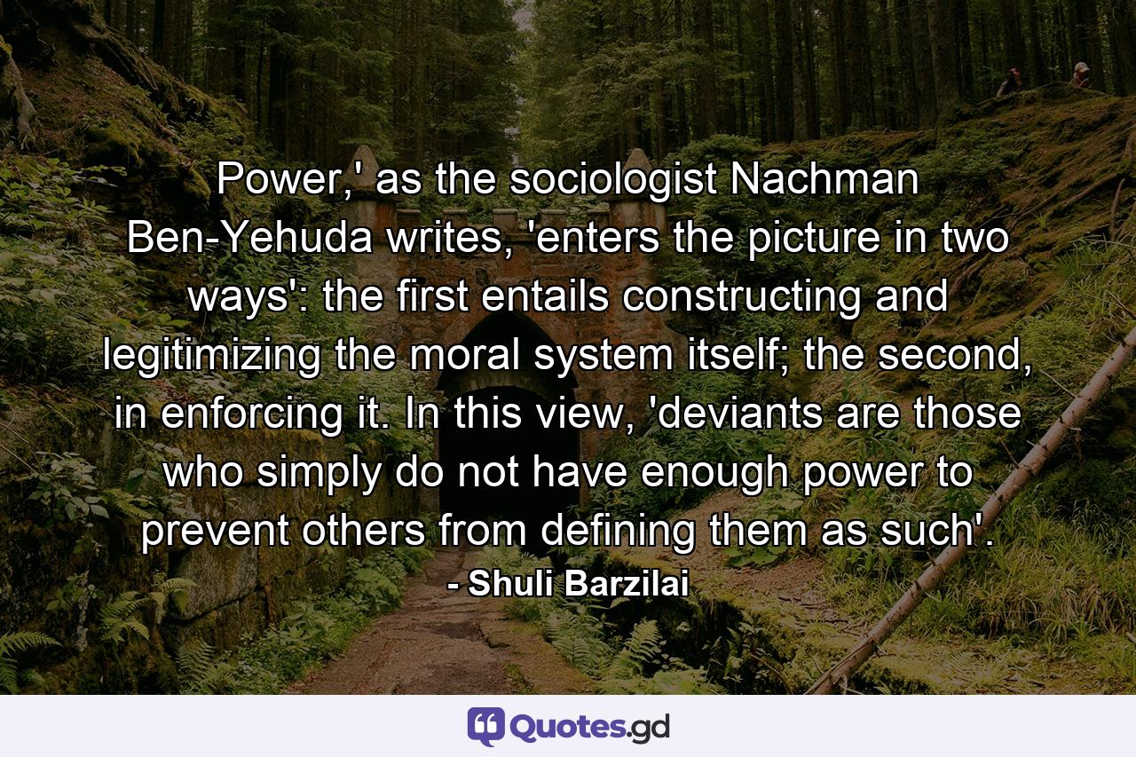 Power,' as the sociologist Nachman Ben-Yehuda writes, 'enters the picture in two ways': the first entails constructing and legitimizing the moral system itself; the second, in enforcing it. In this view, 'deviants are those who simply do not have enough power to prevent others from defining them as such'. - Quote by Shuli Barzilai