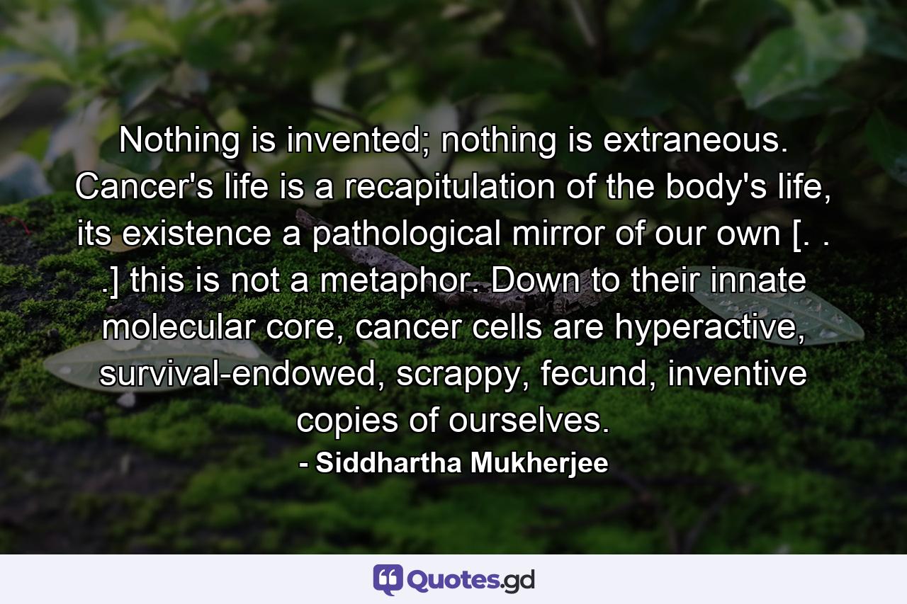 Nothing is invented; nothing is extraneous. Cancer's life is a recapitulation of the body's life, its existence a pathological mirror of our own [. . .] this is not a metaphor. Down to their innate molecular core, cancer cells are hyperactive, survival-endowed, scrappy, fecund, inventive copies of ourselves. - Quote by Siddhartha Mukherjee