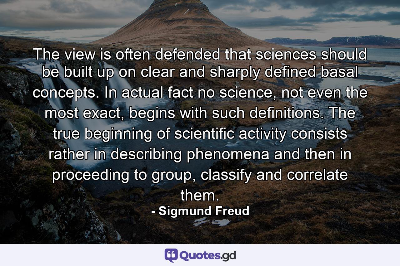 The view is often defended that sciences should be built up on clear and sharply defined basal concepts. In actual fact no science, not even the most exact, begins with such definitions. The true beginning of scientific activity consists rather in describing phenomena and then in proceeding to group, classify and correlate them. - Quote by Sigmund Freud