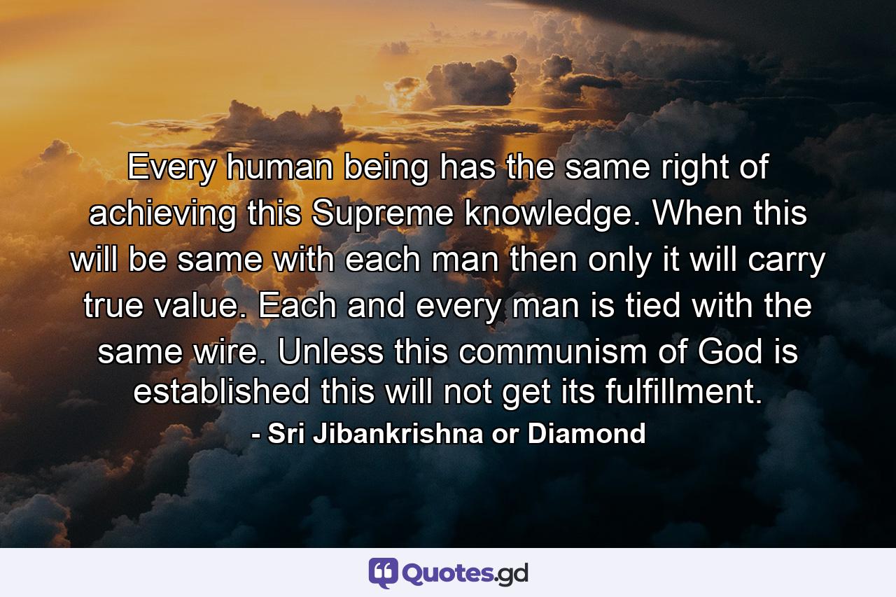 Every human being has the same right of achieving this Supreme knowledge. When this will be same with each man then only it will carry true value. Each and every man is tied with the same wire. Unless this communism of God is established this will not get its fulfillment. - Quote by Sri Jibankrishna or Diamond