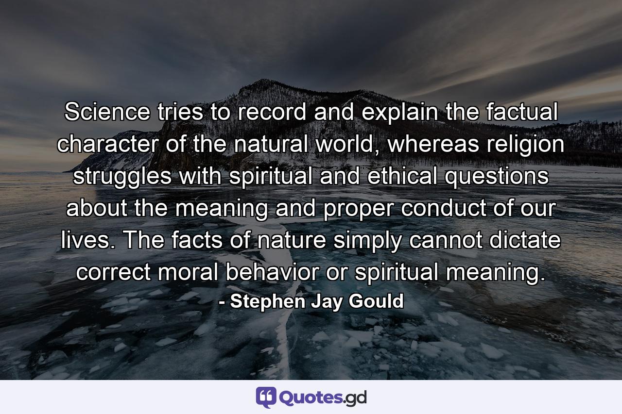 Science tries to record and explain the factual character of the natural world, whereas religion struggles with spiritual and ethical questions about the meaning and proper conduct of our lives. The facts of nature simply cannot dictate correct moral behavior or spiritual meaning. - Quote by Stephen Jay Gould