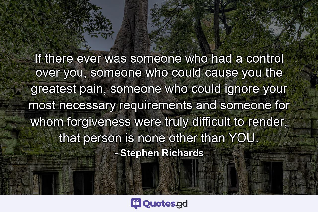 If there ever was someone who had a control over you, someone who could cause you the greatest pain, someone who could ignore your most necessary requirements and someone for whom forgiveness were truly difficult to render, that person is none other than YOU. - Quote by Stephen Richards