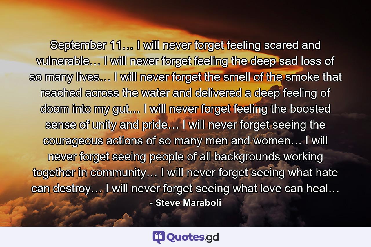 September 11… I will never forget feeling scared and vulnerable… I will never forget feeling the deep sad loss of so many lives… I will never forget the smell of the smoke that reached across the water and delivered a deep feeling of doom into my gut… I will never forget feeling the boosted sense of unity and pride… I will never forget seeing the courageous actions of so many men and women… I will never forget seeing people of all backgrounds working together in community… I will never forget seeing what hate can destroy… I will never forget seeing what love can heal… - Quote by Steve Maraboli