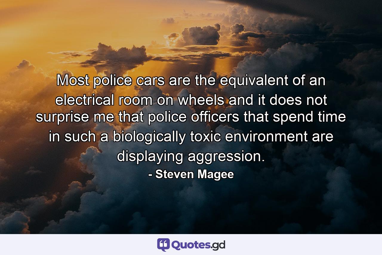 Most police cars are the equivalent of an electrical room on wheels and it does not surprise me that police officers that spend time in such a biologically toxic environment are displaying aggression. - Quote by Steven Magee