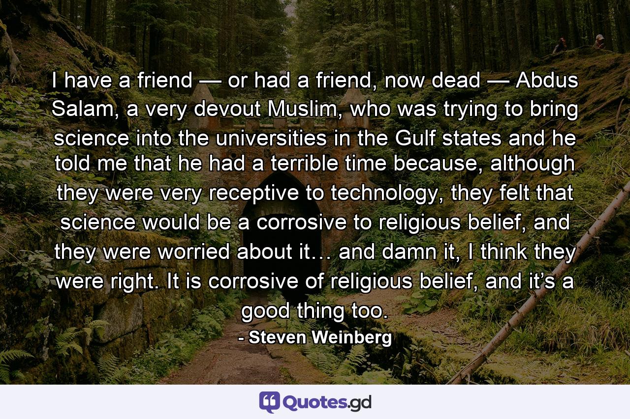 I have a friend — or had a friend, now dead — Abdus Salam, a very devout Muslim, who was trying to bring science into the universities in the Gulf states and he told me that he had a terrible time because, although they were very receptive to technology, they felt that science would be a corrosive to religious belief, and they were worried about it… and damn it, I think they were right. It is corrosive of religious belief, and it’s a good thing too. - Quote by Steven Weinberg