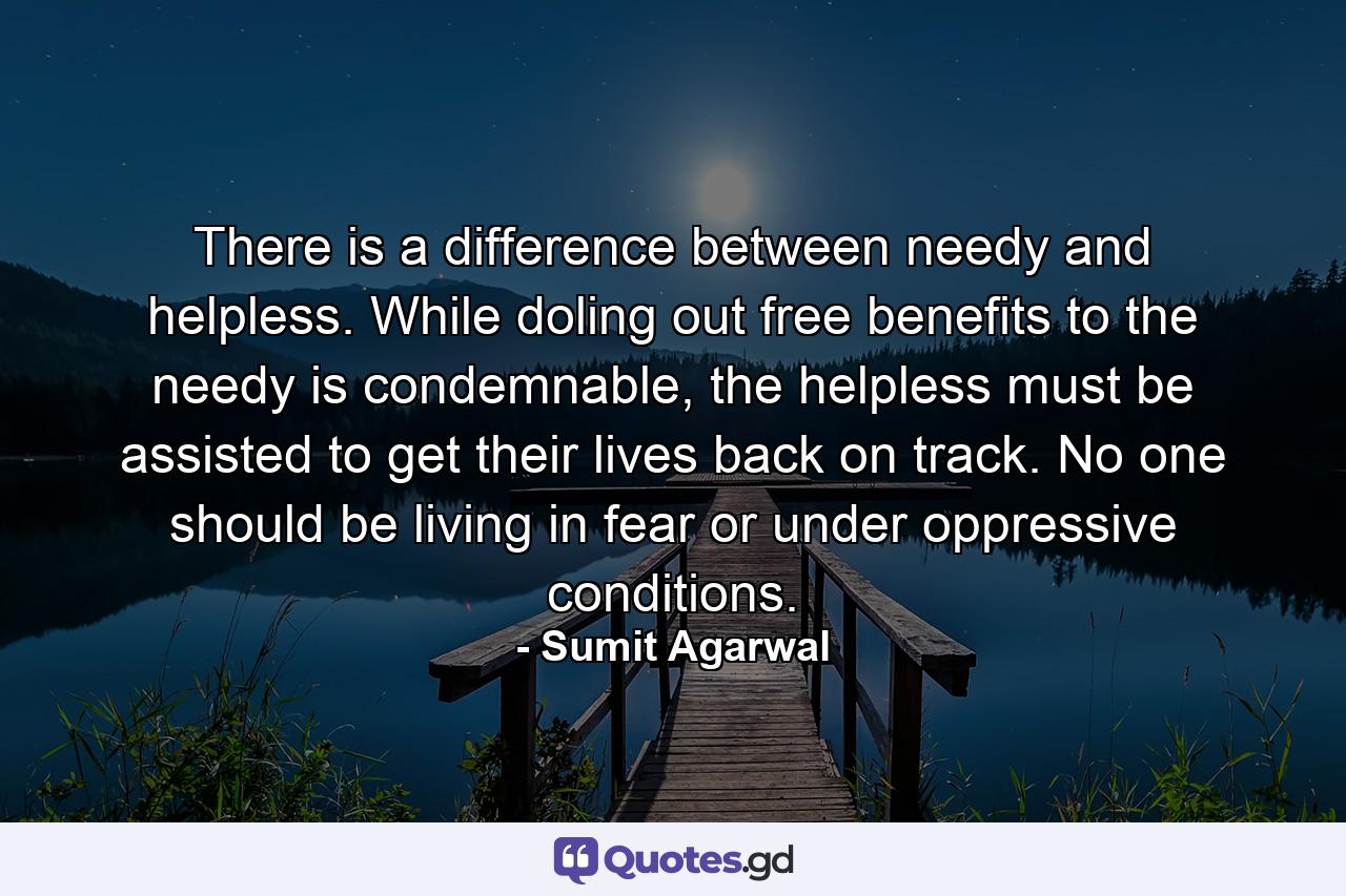 There is a difference between needy and helpless. While doling out free benefits to the needy is condemnable, the helpless must be assisted to get their lives back on track. No one should be living in fear or under oppressive conditions. - Quote by Sumit Agarwal