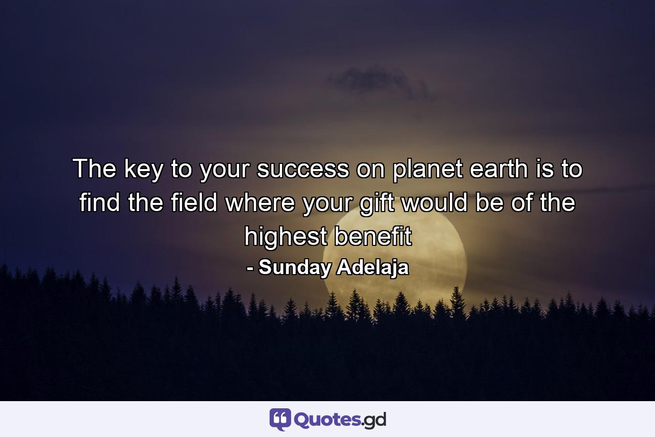 The key to your success on planet earth is to find the field where your gift would be of the highest benefit - Quote by Sunday Adelaja