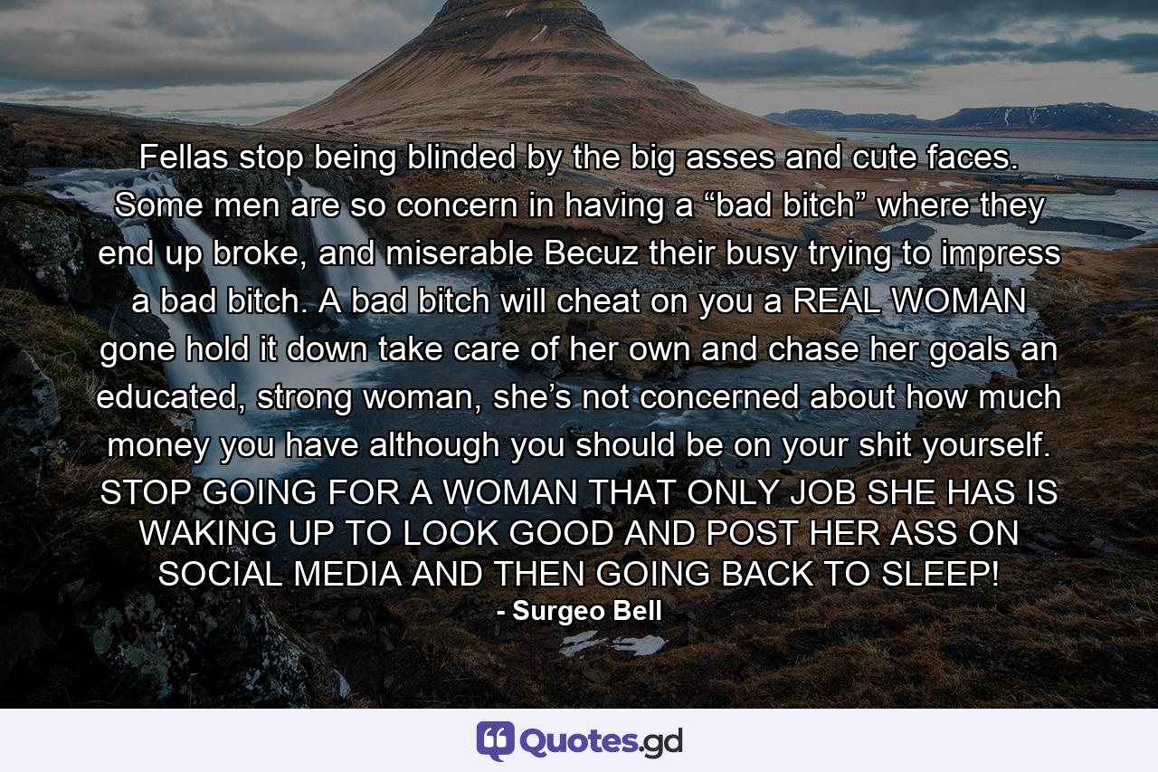 Fellas stop being blinded by the big asses and cute faces. Some men are so concern in having a “bad bitch” where they end up broke, and miserable Becuz their busy trying to impress a bad bitch. A bad bitch will cheat on you a REAL WOMAN gone hold it down take care of her own and chase her goals an educated, strong woman, she’s not concerned about how much money you have although you should be on your shit yourself. STOP GOING FOR A WOMAN THAT ONLY JOB SHE HAS IS WAKING UP TO LOOK GOOD AND POST HER ASS ON SOCIAL MEDIA AND THEN GOING BACK TO SLEEP! - Quote by Surgeo Bell