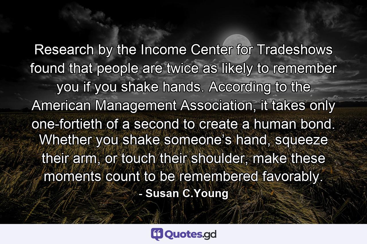 Research by the Income Center for Tradeshows found that people are twice as likely to remember you if you shake hands. According to the American Management Association, it takes only one-fortieth of a second to create a human bond. Whether you shake someone’s hand, squeeze their arm, or touch their shoulder, make these moments count to be remembered favorably. - Quote by Susan C.Young