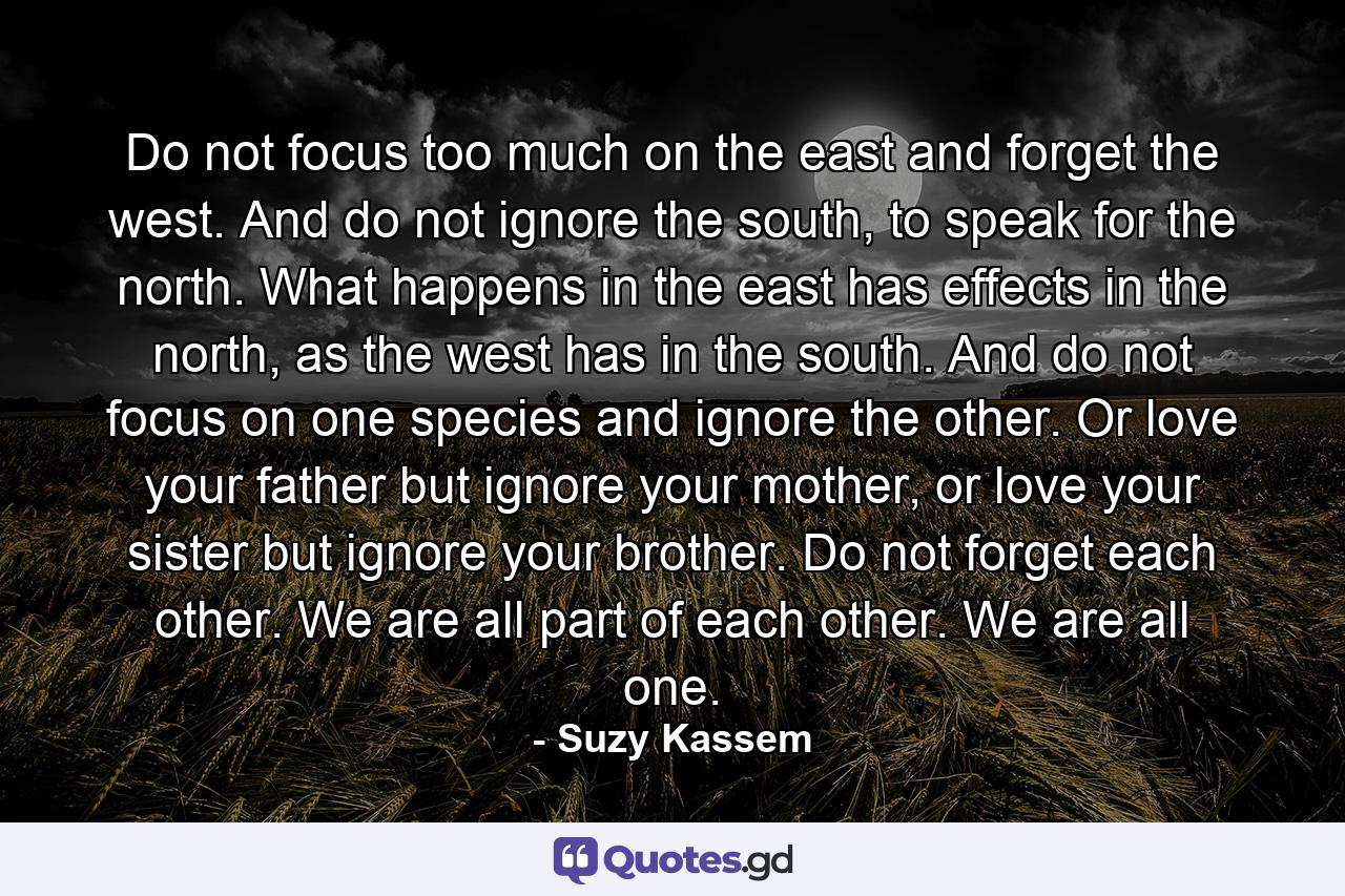 Do not focus too much on the east and forget the west. And do not ignore the south, to speak for the north. What happens in the east has effects in the north, as the west has in the south. And do not focus on one species and ignore the other. Or love your father but ignore your mother, or love your sister but ignore your brother. Do not forget each other. We are all part of each other. We are all one. - Quote by Suzy Kassem