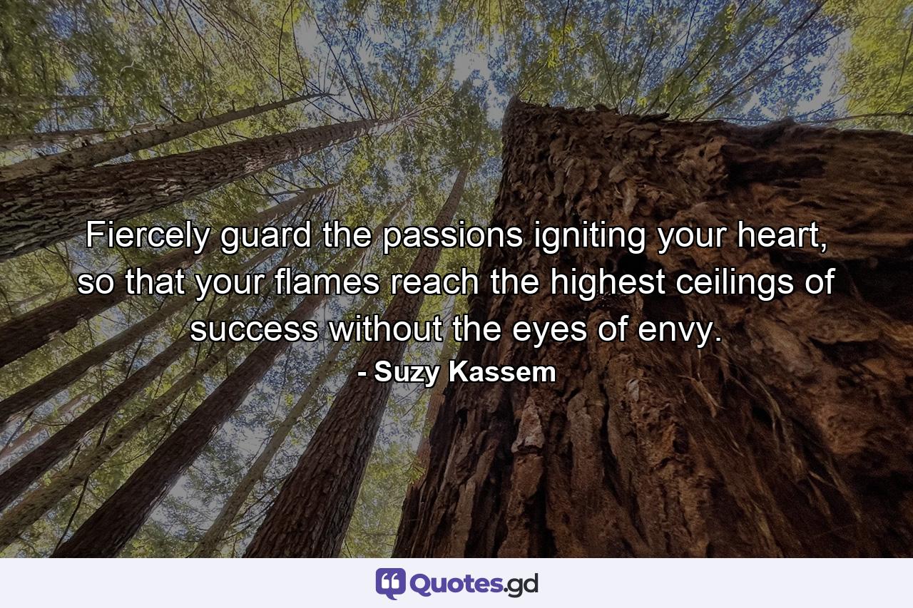 Fiercely guard the passions igniting your heart, so that your flames reach the highest ceilings of success without the eyes of envy. - Quote by Suzy Kassem