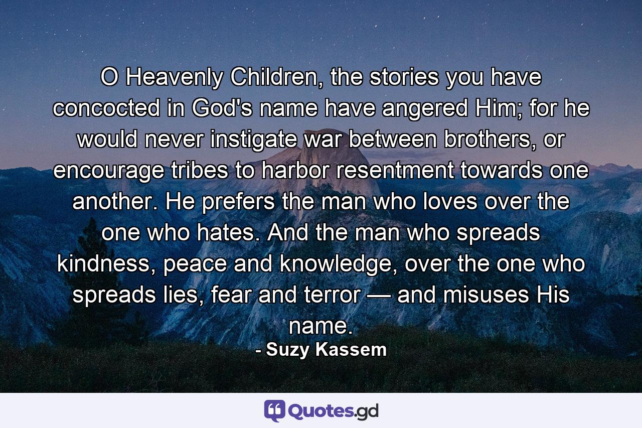 O Heavenly Children, the stories you have concocted in God's name have angered Him; for he would never instigate war between brothers, or encourage tribes to harbor resentment towards one another. He prefers the man who loves over the one who hates. And the man who spreads kindness, peace and knowledge, over the one who spreads lies, fear and terror — and misuses His name. - Quote by Suzy Kassem