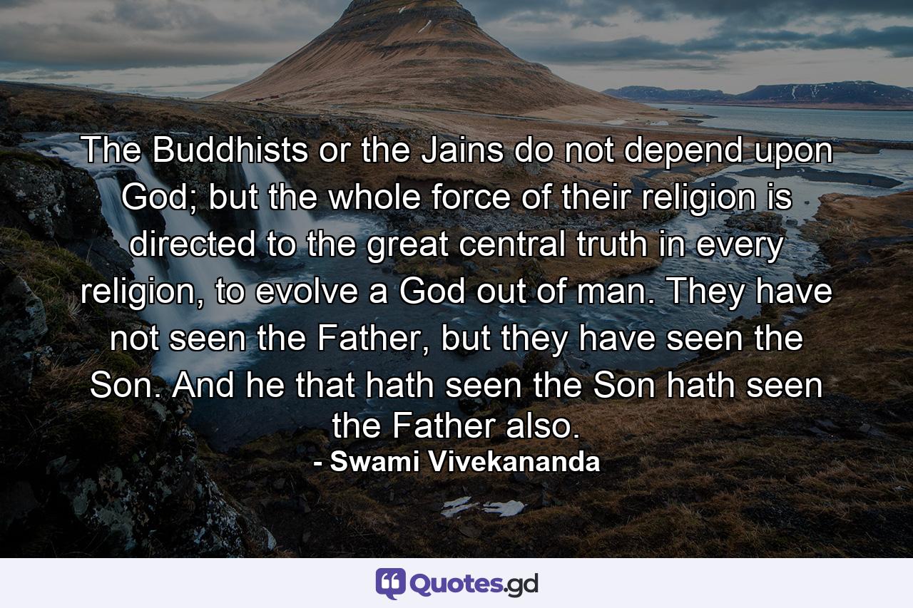 The Buddhists or the Jains do not depend upon God; but the whole force of their religion is directed to the great central truth in every religion, to evolve a God out of man. They have not seen the Father, but they have seen the Son. And he that hath seen the Son hath seen the Father also. - Quote by Swami Vivekananda