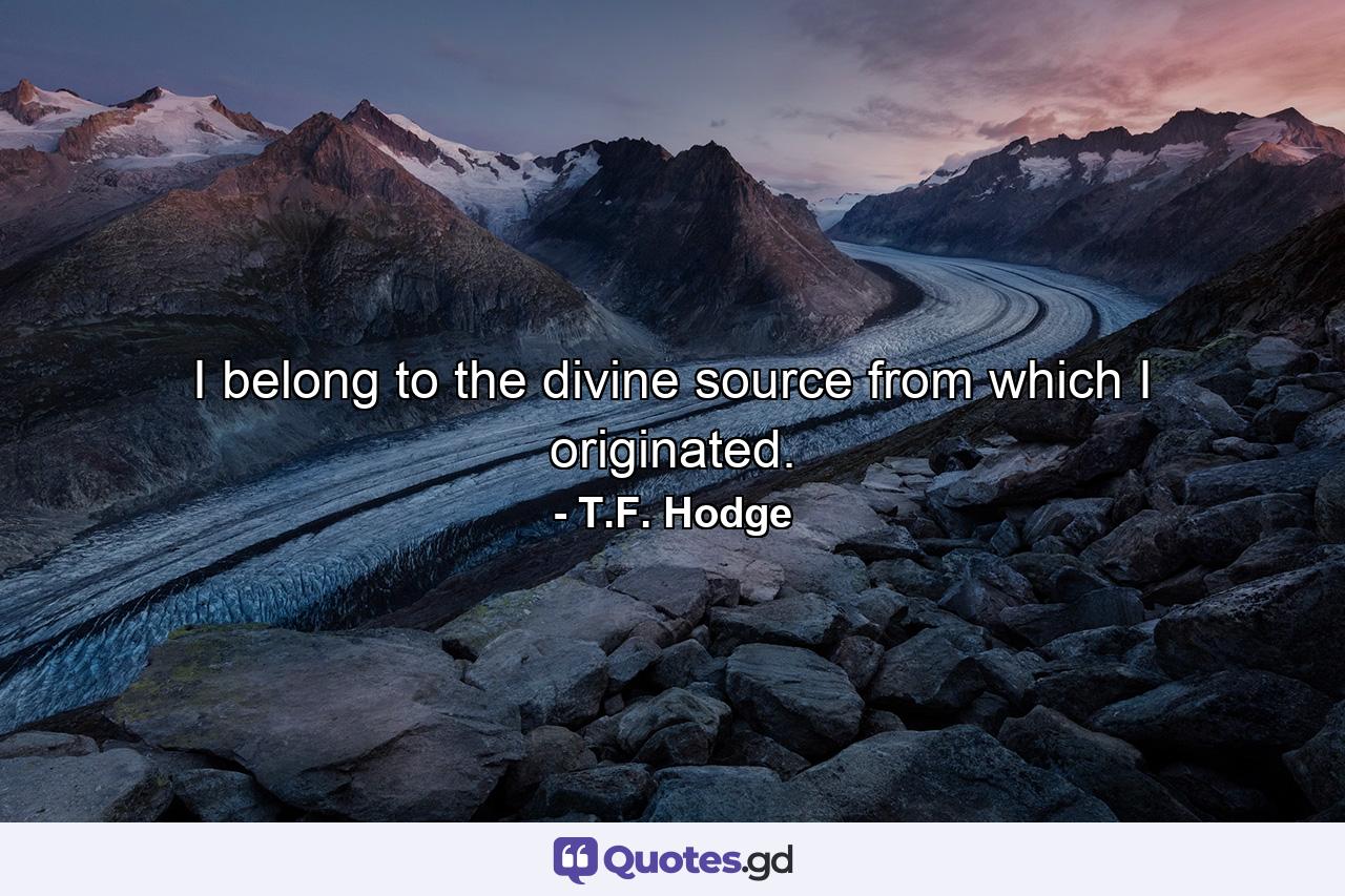 I belong to the divine source from which I originated. - Quote by T.F. Hodge