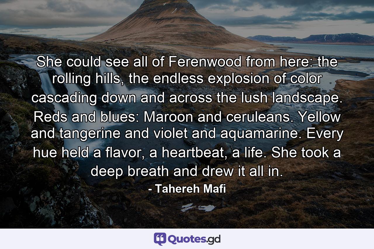 She could see all of Ferenwood from here: the rolling hills, the endless explosion of color cascading down and across the lush landscape. Reds and blues: Maroon and ceruleans. Yellow and tangerine and violet and aquamarine. Every hue held a flavor, a heartbeat, a life. She took a deep breath and drew it all in. - Quote by Tahereh Mafi