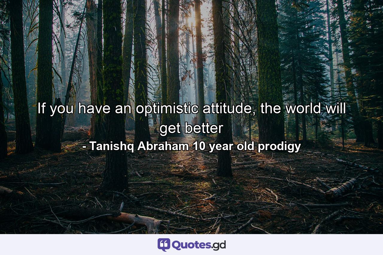 If you have an optimistic attitude, the world will get better - Quote by Tanishq Abraham 10 year old prodigy