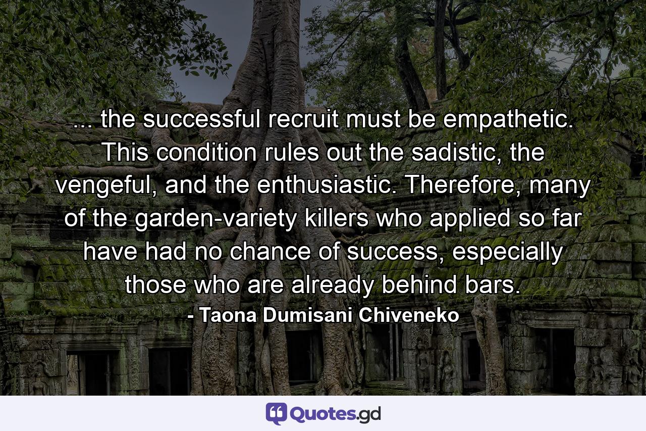 ... the successful recruit must be empathetic. This condition rules out the sadistic, the vengeful, and the enthusiastic. Therefore, many of the garden-variety killers who applied so far have had no chance of success, especially those who are already behind bars. - Quote by Taona Dumisani Chiveneko