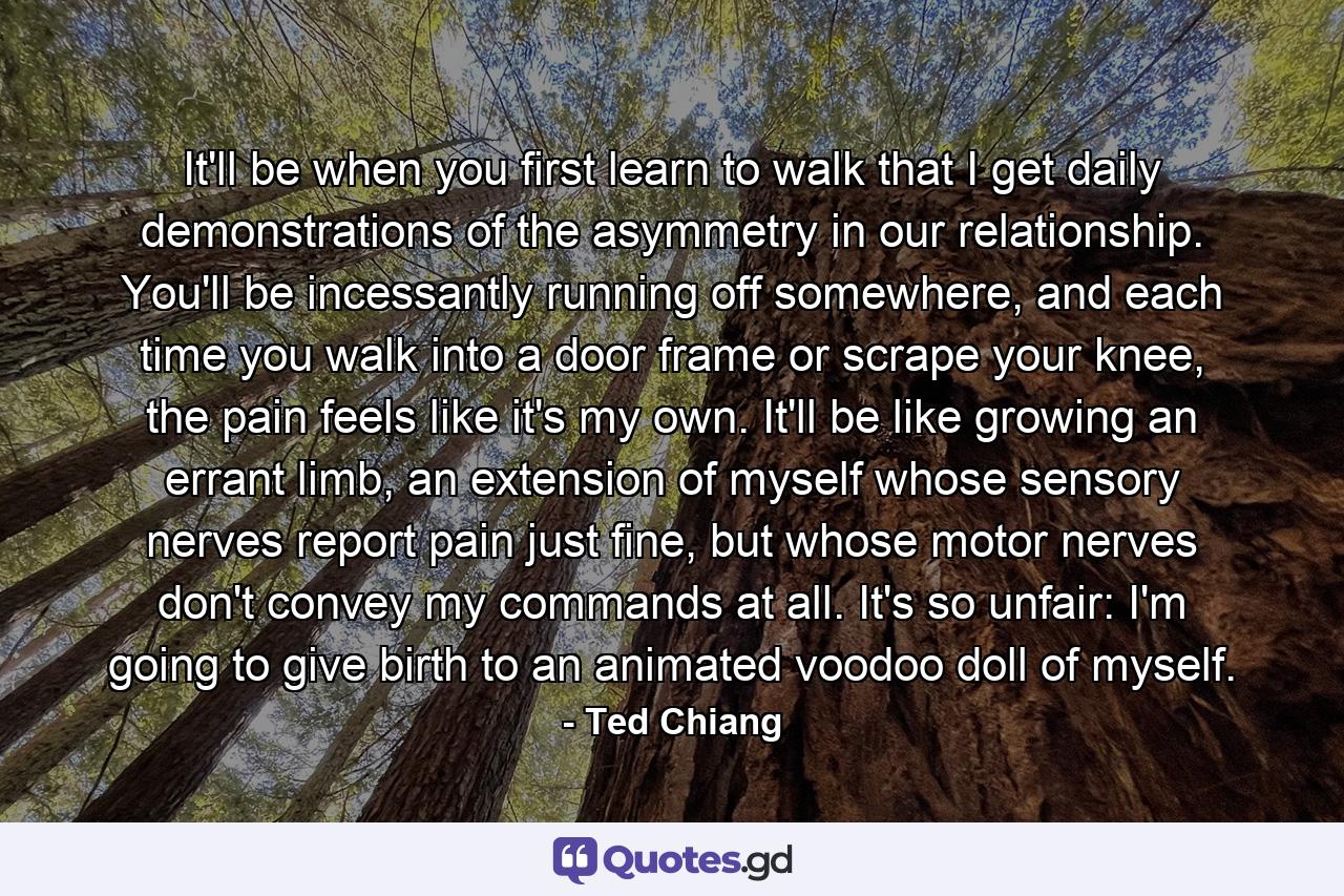 It'll be when you first learn to walk that I get daily demonstrations of the asymmetry in our relationship. You'll be incessantly running off somewhere, and each time you walk into a door frame or scrape your knee, the pain feels like it's my own. It'll be like growing an errant limb, an extension of myself whose sensory nerves report pain just fine, but whose motor nerves don't convey my commands at all. It's so unfair: I'm going to give birth to an animated voodoo doll of myself. - Quote by Ted Chiang