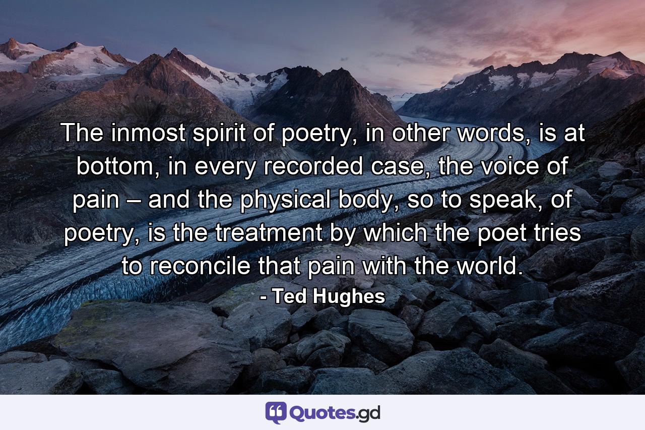 The inmost spirit of poetry, in other words, is at bottom, in every recorded case, the voice of pain – and the physical body, so to speak, of poetry, is the treatment by which the poet tries to reconcile that pain with the world. - Quote by Ted Hughes