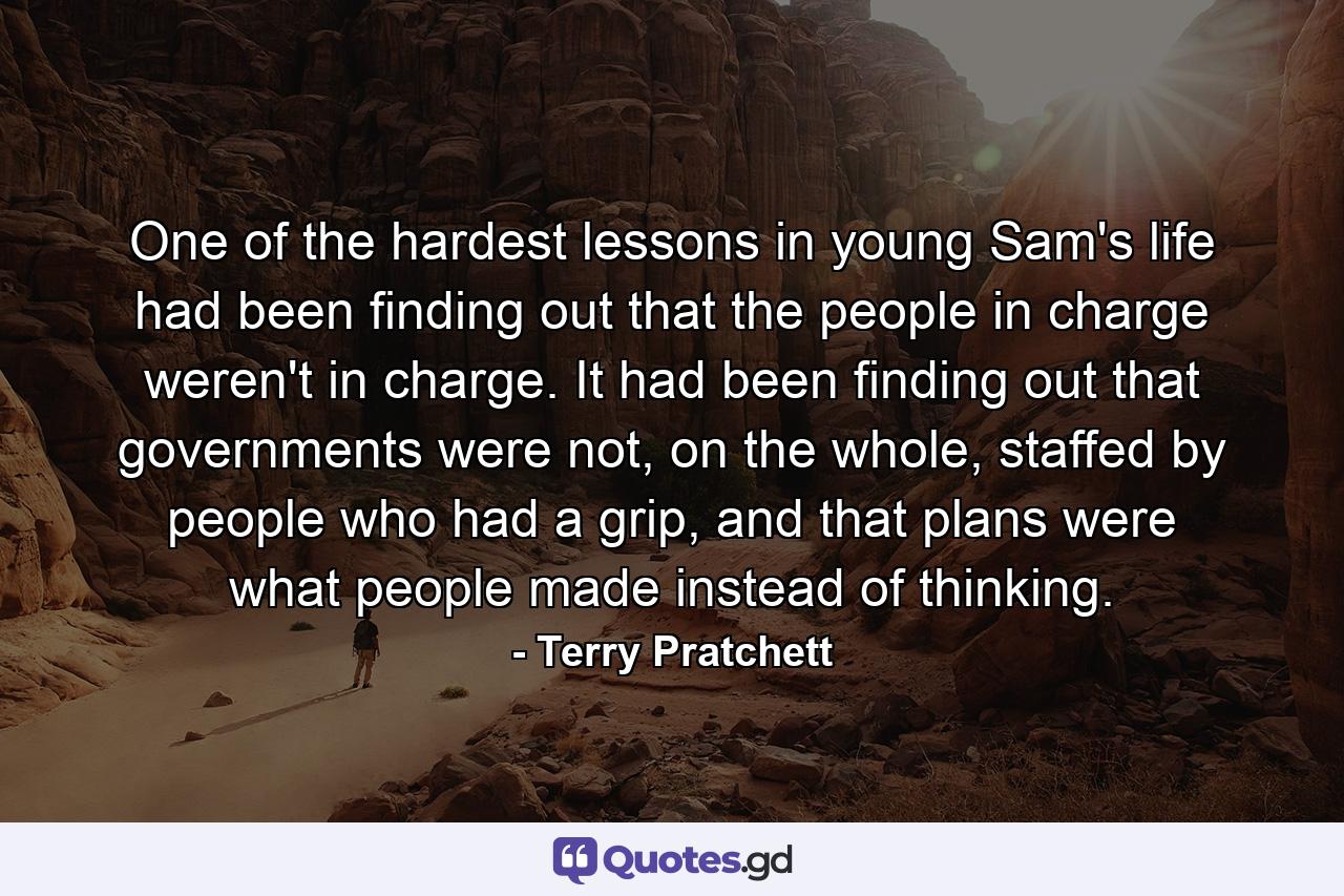 One of the hardest lessons in young Sam's life had been finding out that the people in charge weren't in charge. It had been finding out that governments were not, on the whole, staffed by people who had a grip, and that plans were what people made instead of thinking. - Quote by Terry Pratchett