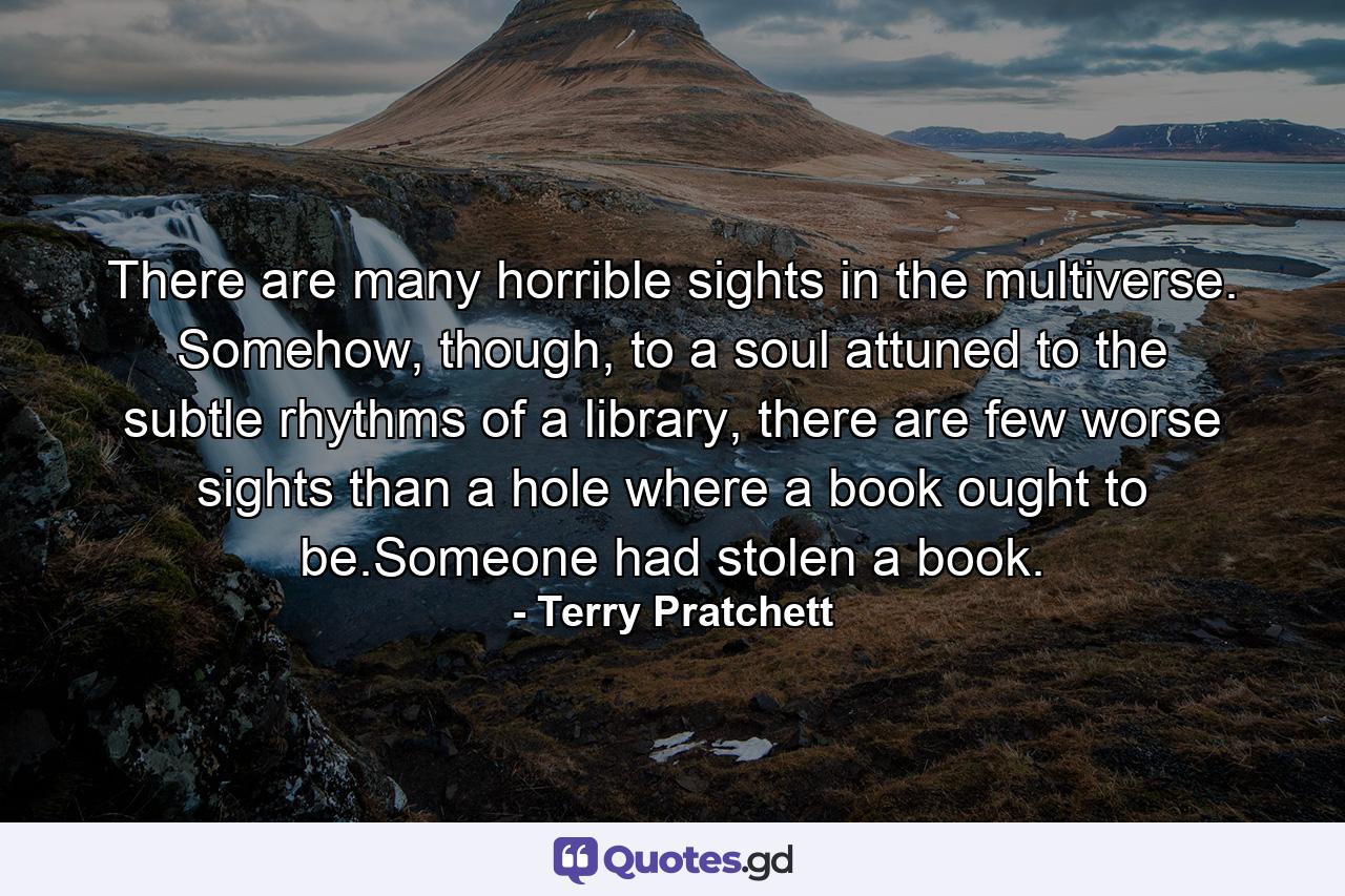 There are many horrible sights in the multiverse. Somehow, though, to a soul attuned to the subtle rhythms of a library, there are few worse sights than a hole where a book ought to be.Someone had stolen a book. - Quote by Terry Pratchett