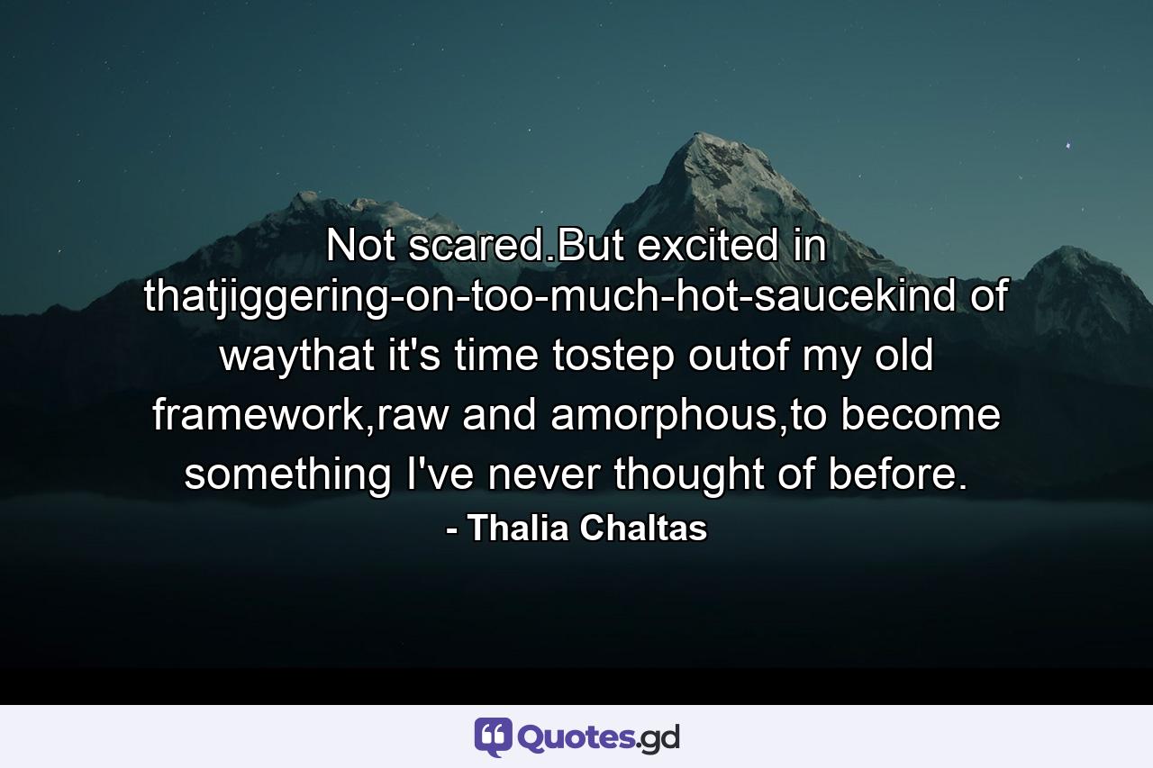 Not scared.But excited in thatjiggering-on-too-much-hot-saucekind of waythat it's time tostep outof my old framework,raw and amorphous,to become something I've never thought of before. - Quote by Thalia Chaltas