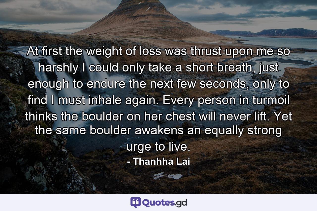 At first the weight of loss was thrust upon me so harshly I could only take a short breath, just enough to endure the next few seconds, only to find I must inhale again. Every person in turmoil thinks the boulder on her chest will never lift. Yet the same boulder awakens an equally strong urge to live. - Quote by Thanhha Lai