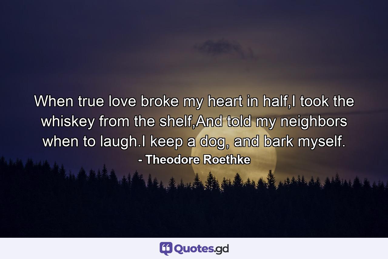 When true love broke my heart in half,I took the whiskey from the shelf,And told my neighbors when to laugh.I keep a dog, and bark myself. - Quote by Theodore Roethke