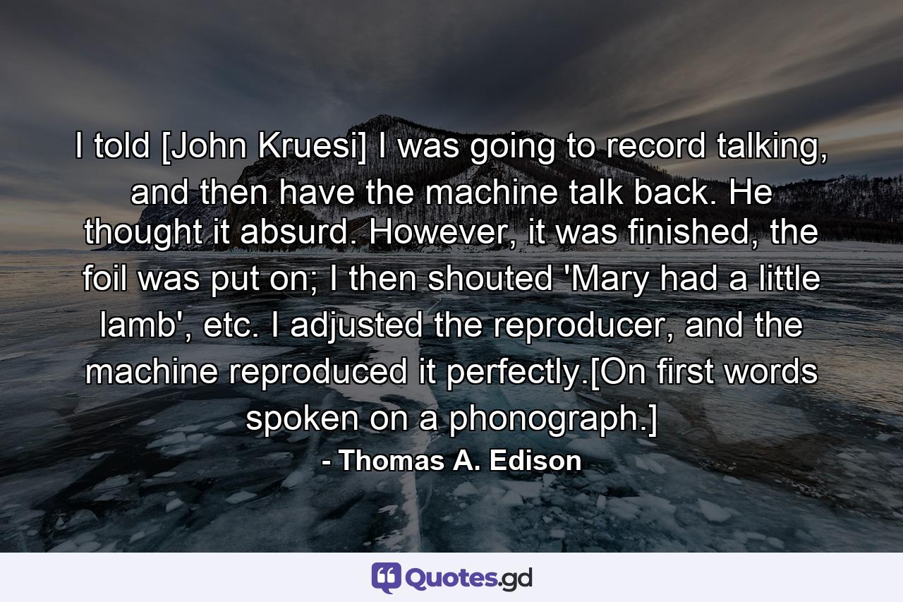 I told [John Kruesi] I was going to record talking, and then have the machine talk back. He thought it absurd. However, it was finished, the foil was put on; I then shouted 'Mary had a little lamb', etc. I adjusted the reproducer, and the machine reproduced it perfectly.[On first words spoken on a phonograph.] - Quote by Thomas A. Edison