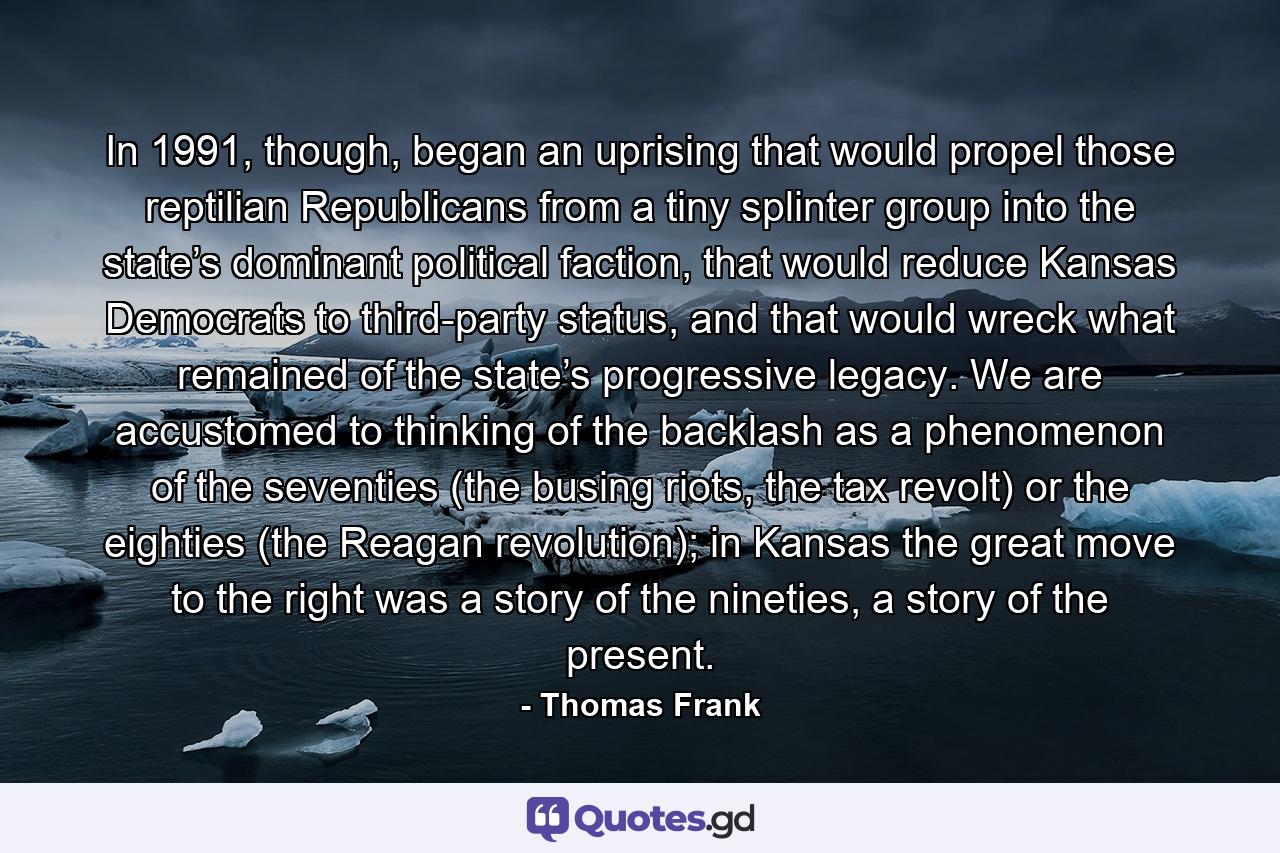 In 1991, though, began an uprising that would propel those reptilian Republicans from a tiny splinter group into the state’s dominant political faction, that would reduce Kansas Democrats to third-party status, and that would wreck what remained of the state’s progressive legacy. We are accustomed to thinking of the backlash as a phenomenon of the seventies (the busing riots, the tax revolt) or the eighties (the Reagan revolution); in Kansas the great move to the right was a story of the nineties, a story of the present. - Quote by Thomas Frank