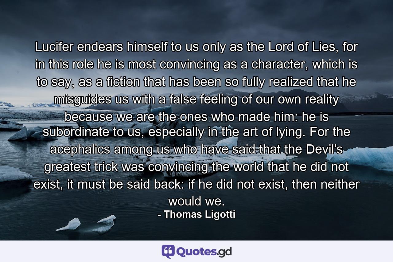 Lucifer endears himself to us only as the Lord of Lies, for in this role he is most convincing as a character, which is to say, as a fiction that has been so fully realized that he misguides us with a false feeling of our own reality because we are the ones who made him: he is subordinate to us, especially in the art of lying. For the acephalics among us who have said that the Devil’s greatest trick was convincing the world that he did not exist, it must be said back: if he did not exist, then neither would we. - Quote by Thomas Ligotti