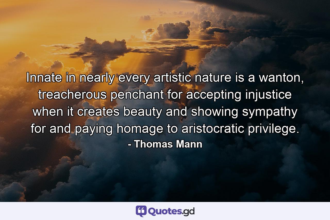 Innate in nearly every artistic nature is a wanton, treacherous penchant for accepting injustice when it creates beauty and showing sympathy for and paying homage to aristocratic privilege. - Quote by Thomas Mann