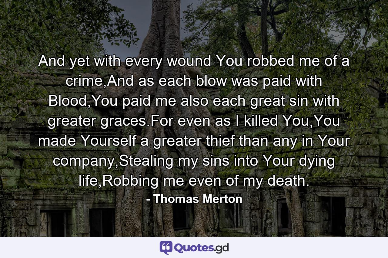 And yet with every wound You robbed me of a crime,And as each blow was paid with Blood,You paid me also each great sin with greater graces.For even as I killed You,You made Yourself a greater thief than any in Your company,Stealing my sins into Your dying life,Robbing me even of my death. - Quote by Thomas Merton